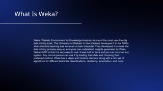 What Is Weka?
Weka (Waikato Environment for Knowledge Analysis) is one of the most user-friendly
data mining tools. The University of Waikato in New Zealand developed it in the 1990s
when machine learning was not even a main character. They developed it to make the
data mining process easy so everyone can understand insights generated by Weka.
Weka's USP is that it is very easy to use. It was built in Java and you can run it on any
system. Any normal person can use it by loading their data and choosing their
preferred method. Weka has a clean and intuitive interface along with a rich set of
algorithms for different tasks like classifications, clustering, association, and more.
 