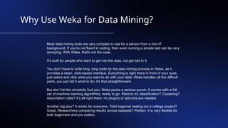 Why Use Weka for Data Mining?
Most data mining tools are very complex to use for a person from a non-IT
background. If you're not fluent in coding, then even running a simple test can be very
annoying. With Weka, that's not the case.
It’s built for people who want to get into the data, not get lost in it.
You don't have to write long, long code for the data mining process in Weka, as it
provides a clean, click-based interface. Everything is right there in front of your eyes;
just select and click what you want to do with your data. Weka handles all the difficult
parts; you just tell it what to do; it's that straightforward.
But don’t let the simplicity fool you, Weka packs a serious punch. It comes with a full
set of machine learning algorithms, ready to go. Want to try classification? Clustering?
Association rules? It’s all right there; no plugins or add-ons are needed.
Another big plus? It works for everyone. Total beginner testing out a college project?
Great. Researchers comparing results across datasets? Perfect. It is very flexible for
both beginners and pro coders.
 