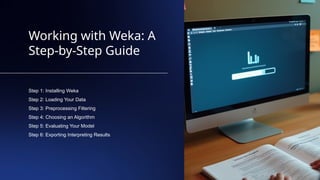 Working with Weka: A
Step-by-Step Guide
Step 1: Installing Weka
Step 2: Loading Your Data
Step 3: Preprocessing Filtering
Step 4: Choosing an Algorithm
Step 5: Evaluating Your Model
Step 6: Exporting Interpreting Results
 