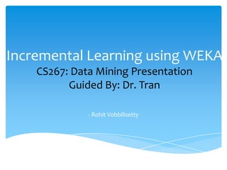 Incremental Learning using WEKA
CS267: Data Mining Presentation
Guided By: Dr. Tran
- Rohit Vobbilisetty
 