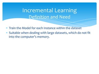  Train the Model for each Instance within the dataset
 Suitable when dealing with large datasets, which do not fit
into the computer’s memory.
Incremental Learning
Definition and Need
 
