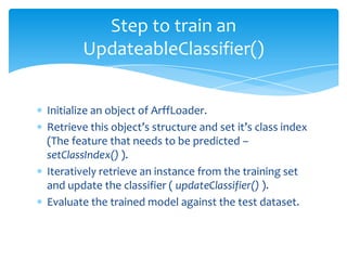  Initialize an object of ArffLoader.
 Retrieve this object’s structure and set it’s class index
(The feature that needs to be predicted –
setClassIndex() ).
 Iteratively retrieve an instance from the training set
and update the classifier ( updateClassifier() ).
 Evaluate the trained model against the test dataset.
Step to train an
UpdateableClassifier()
 