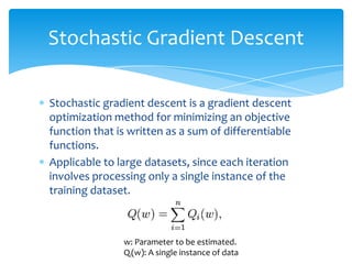  Stochastic gradient descent is a gradient descent
optimization method for minimizing an objective
function that is written as a sum of differentiable
functions.
 Applicable to large datasets, since each iteration
involves processing only a single instance of the
training dataset.
Stochastic Gradient Descent
w: Parameter to be estimated.
Qi(w): A single instance of data
 