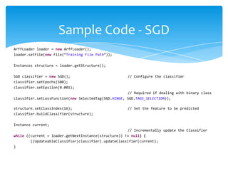 ArffLoader loader = new ArffLoader();
loader.setFile(new File(“Training File Path”));
Instances structure = loader.getStructure();
SGD classifier = new SGD(); // Configure the classifier
classifier.setEpochs(500);
classifier.setEpsilon(0.001);
// Required if dealing with binary class
classifier.setLossFunction(new SelectedTag(SGD.HINGE, SGD.TAGS_SELECTION));
structure.setClassIndex(16); // Set the feature to be predicted
classifier.buildClassifier(structure);
Instance current;
// Incrementally update the Classifier
while ((current = loader.getNextInstance(structure)) != null) {
((UpdateableClassifier)classifier).updateClassifier(current);
}
Sample Code - SGD
 