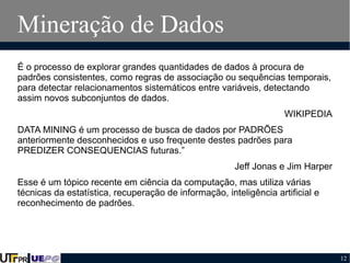 Mineração de Dados
É o processo de explorar grandes quantidades de dados à procura de
padrões consistentes, como regras de associação ou sequências temporais,
para detectar relacionamentos sistemáticos entre variáveis, detectando
assim novos subconjuntos de dados.
WIKIPEDIA
DATA MINING é um processo de busca de dados por PADRÕES
anteriormente desconhecidos e uso frequente destes padrões para
PREDIZER CONSEQUENCIAS futuras.”
Jeff Jonas e Jim Harper
Esse é um tópico recente em ciência da computação, mas utiliza várias
técnicas da estatística, recuperação de informação, inteligência artificial e
reconhecimento de padrões.

12

 