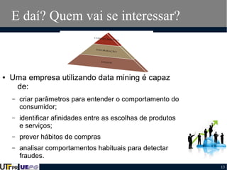 E daí? Quem vai se interessar?

●

Uma empresa utilizando data mining é capaz
de:
–

criar parâmetros para entender o comportamento do
consumidor;

–

identificar afinidades entre as escolhas de produtos
e serviços;

–

prever hábitos de compras

–

analisar comportamentos habituais para detectar
fraudes.
13

 