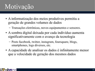 Motivação
●

A informatização dos meios produtivos permitiu a
geração de grandes volumes de dados
–

●

A sombra digital deixada por cada indivíduo aumenta
significativamente com o avanço da tecnologia
–

●

Transações eletrônicas, novos equipamentos e sensores.

Posts facebook, twitter, instagram, foursquare, blogs,
smartphones, logs diversos, etc.

A capacidade de analisar os dados é infinitamente menor
que a velocidade de geração dos mesmos dados

14

 