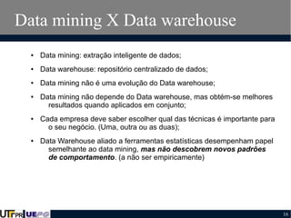 Data mining X Data warehouse
●

Data mining: extração inteligente de dados;

●

Data warehouse: repositório centralizado de dados;

●

Data mining não é uma evolução do Data warehouse;

●

●

●

Data mining não depende do Data warehouse, mas obtém-se melhores
resultados quando aplicados em conjunto;
Cada empresa deve saber escolher qual das técnicas é importante para
o seu negócio. (Uma, outra ou as duas);
Data Warehouse aliado a ferramentas estatísticas desempenham papel
semelhante ao data mining, mas não descobrem novos padrões
de comportamento. (a não ser empiricamente)

16

 