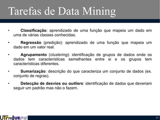 Tarefas de Data Mining
•

Classificação: aprendizado de uma função que mapeia um dado em
uma de várias classes conhecidas.

•

Regressão (predição): aprendizado de uma função que mapeia um
dado em um valor real.

•

Agrupamento (clustering): identificação de grupos de dados onde os
dados tem características semelhantes entre si e os grupos tem
características diferentes.

•

Sumarização: descrição do que caracteriza um conjunto de dados (ex.
conjunto de regras).

•

Detecção de desvios ou outliers: identificação de dados que deveriam
seguir um padrão mas não o fazem.

17

 