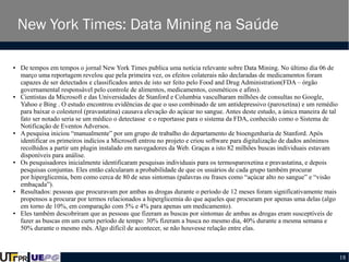 New York Times: Data Mining na Saúde
●

●

●

●

●

●

De tempos em tempos o jornal New York Times publica uma notícia relevante sobre Data Mining. No último dia 06 de
março uma reportagem revelou que pela primeira vez, os efeitos colaterais não declaradas de medicamentos foram
capazes de ser detectados e classificados antes de isto ser feito pelo Food and Drug Administration(FDA – órgão
governamental responsável pelo controle de alimentos, medicamentos, cosméticos e afins).
Cientistas da Microsoft e das Universidades de Stanford e Columbia vasculharam milhões de consultas no Google,
Yahoo e Bing . O estudo encontrou evidências de que o uso combinado de um antidepressivo (paroxetina) e um remédio
para baixar o colesterol (pravastatina) causava elevação do açúcar no sangue. Antes deste estudo, a única maneira de tal
fato ser notado seria se um médico o detectasse e o reportasse para o sistema da FDA, conhecido como o Sistema de
Notificação de Eventos Adversos.
A pesquisa iniciou “manualmente” por um grupo de trabalho do departamento de bioengenharia de Stanford. Após
identificar os primeiros indícios a Microsoft entrou no projeto e criou software para digitalização de dados anônimos
recolhidos a partir um plugin instalado em navegadores da Web. Graças a isto 82 milhões buscas individuais estavam
disponíveis para análise.
Os pesquisadores inicialmente identificaram pesquisas individuais para os termosparoxetina e pravastatina, e depois
pesquisas conjuntas. Eles então calcularam a probabilidade de que os usuários de cada grupo também procurar
por hiperglicemia, bem como cerca de 80 de seus sintomas (palavras ou frases como “açúcar alto no sangue” e “visão
embaçada”).
Resultados: pessoas que procuravam por ambas as drogas durante o período de 12 meses foram significativamente mais
propensos a procurar por termos relacionados a hiperglicemia do que aqueles que procuram por apenas uma delas (algo
em torno de 10%, em comparação com 5% e 4% para apenas um medicamento).
Eles também descobriram que as pessoas que fizeram as buscas por sintomas de ambas as drogas eram susceptíveis de
fazer as buscas em um curto período de tempo: 30% fizeram a busca no mesmo dia, 40% durante a mesma semana e
50% durante o mesmo mês. Algo difícil de acontecer, se não houvesse relação entre elas.

18

 