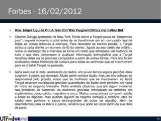Forbes - 16/02/2012
●

●

●

How Target Figured Out A Teen Girl Was Pregnant Before Her Father Did
Charles Duhigg apresenta no New York Times como a Target pesca os "propensos
pais", naquele momento crucial antes de se transformar em um comprador leal de
todas as coisas relativas a crianças. Para descobrir os futuros papais, a Target
atribui a cada cliente um número de ID do cliente , ligada ao seu cartão de crédito ,
nome ou endereço de e-mail que se torna um cesto que armazena um histórico de
tudo o que eles compraram e qualquer informação demográfica que a Target
recolheu deles ou de produtos comprados a partir de outras fontes. Para isto foram
analisados dados históricos de compra para todas as senhoras que se inscreveram
para se o bebê Target no passado.
Após executar o teste, analisando os dados, em pouco tempo alguns padrões úteis
surgiram. Loções, por exemplo. Muita gente compra loção, mas um dos colegas do
responsável pelo projeto, notou que as mulheres que se inscreveram no bebê
Target estavam comprando grandes quantidades de loção sem perfume por volta
do início do segundo trimestre. Outro analista observou que em algum momento
nas primeiras 20 semanas, as mulheres grávidas reforçavam as compras em
suplementos como cálcio, magnésio e zinco. Muitos compradores compram sabão
e bolas de algodão, mas quando alguém de repente começa a comprar lotes de
sabão sem perfume e sacos extra-grandes de bolas de algodão, além de
desinfetantes para as mãos e panos, sinaliza que pode ser estar perto de sua data
de parto.

●

19

 