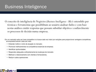 Business Inteligence
O conceito de inteligência de Negócios (Business Intelligence - BI) é entendido por
técnicas e ferramentas que possibilitam ao usuário analisar dados e com base
nestas análises emitir respostas que possam subsidiar objetiva e confiavelmente
os processos de decisão numa empresa.
Em um mercado cada vez mais competitivo e a busca cada vez maior por soluções para proporcionar vantagens competitivas,
as empresas buscam cada vez mais:
●

Entender melhor o nicho de atuação no mercado;

●

Promover melhoramentos na competência essencial da empresa;

●

Identificar oportunidades;

●

Responder adequada e eficientemente às mudanças de mercado;

●

Melhorar o relacionamento com clientes e fornecedores;

●

Reduzir custos operacionais.

21

 