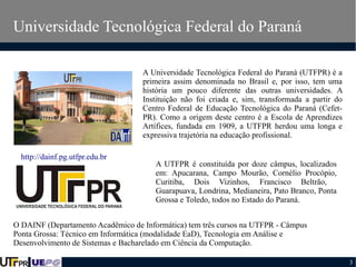 Universidade Tecnológica Federal do Paraná
A Universidade Tecnológica Federal do Paraná (UTFPR) é a
primeira assim denominada no Brasil e, por isso, tem uma
história um pouco diferente das outras universidades. A
Instituição não foi criada e, sim, transformada a partir do
Centro Federal de Educação Tecnológica do Paraná (CefetPR). Como a origem deste centro é a Escola de Aprendizes
Artífices, fundada em 1909, a UTFPR herdou uma longa e
expressiva trajetória na educação profissional.
http://dainf.pg.utfpr.edu.br

A UTFPR é constituída por doze câmpus, localizados
em: Apucarana, Campo Mourão, Cornélio Procópio,
Curitiba, Dois Vizinhos, Francisco Beltrão,
Guarapuava, Londrina, Medianeira, Pato Branco, Ponta
Grossa e Toledo, todos no Estado do Paraná.

O DAINF (Departamento Acadêmico de Informática) tem três cursos na UTFPR - Câmpus
Ponta Grossa: Técnico em Informática (modalidade EaD), Tecnologia em Análise e
Desenvolvimento de Sistemas e Bacharelado em Ciência da Computação.
3

 
