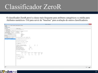 Classificador ZeroR
O classificador ZeroR prevê a classe mais frequente para atributos categóricos e a média para
Atributos numéricos. Útil para servir de “baseline” para avaliação de outros classificadores.

31

 