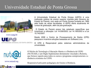 Universidade Estadual de Ponta Grossa
A Universidade Estadual de Ponta Grossa (UEPG) é uma
instituição pública de ensino superior mantida pelo Governo do
Estado do Paraná, com sede em Ponta Grossa fundada em 1969
pela fusão de várias faculdades. A UEPG oferta atualmente 44
cursos de graduação, além da pós-graduação.

www.uepg.br

O Estado do Paraná possui leis estaduais específicas que
incentivam a utilização: Lei 14.058/2003, Lei 14.195/2003 e a Lei
15.742/2007.
Desde 2006 o Centro de Processamento de Dados (CPD)
pesquisa e incentiva soluções baseadas em Software Livre.
O CPD é Responsável pelos sistemas administrativos da
universidade.

O Núcleo de Tecnologia e Educação Aberta e a Distância da UEPG
(NUTEAD), é um Órgão Suplementar diretamente vinculado a Reitoria,
que fornece suporte para todos os cursos e programas semipresenciais e a
distância existentes na UEPG
www.nutead.org

Responsável pela parte pedagógica do Ensino à Distância.
4

 