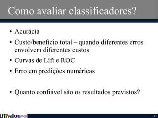 Como avaliar classificadores?
●
●

Acurácia
Custo/benefício total – quando diferentes erros
envolvem diferentes custos

●

Curvas de Lift e ROC

●

Erro em predições numéricas

●

Quanto confiável são os resultados previstos?

41

 