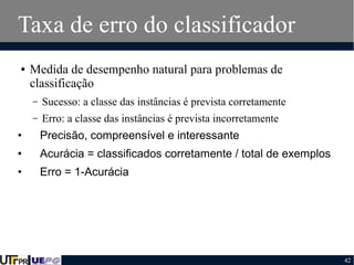 Taxa de erro do classificador
●

Medida de desempenho natural para problemas de
classificação
–

Sucesso: a classe das instâncias é prevista corretamente

–

Erro: a classe das instâncias é prevista incorretamente

•

Precisão, compreensível e interessante

•

Acurácia = classificados corretamente / total de exemplos

•

Erro = 1-Acurácia

42

 