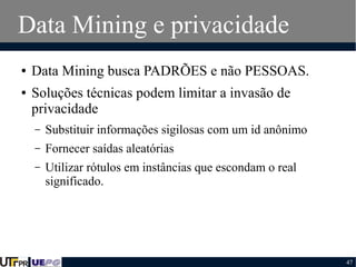 Data Mining e privacidade
●
●

Data Mining busca PADRÕES e não PESSOAS.
Soluções técnicas podem limitar a invasão de
privacidade
–

Substituir informações sigilosas com um id anônimo

–

Fornecer saídas aleatórias

–

Utilizar rótulos em instâncias que escondam o real
significado.

47

 
