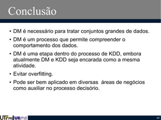 Conclusão
●

●

●

●

●

DM é necessário para tratar conjuntos grandes de dados.
DM é um processo que permite compreender o
comportamento dos dados.
DM é uma etapa dentro do processo de KDD, embora
atualmente DM e KDD seja encarada como a mesma
atividade.
Evitar overfitting.
Pode ser bem aplicado em diversas áreas de negócios
como auxiliar no processo decisório.

49

 