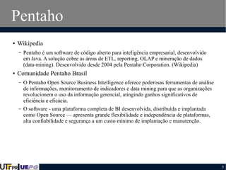 Pentaho
●

Wikipedia
–

●

Pentaho é um software de código aberto para inteligência empresarial, desenvolvido
em Java. A solução cobre as àreas de ETL, reporting, OLAP e mineração de dados
(data-mining). Desenvolvido desde 2004 pela Pentaho Corporation. (Wikipedia)

Comunidade Pentaho Brasil
–

O Pentaho Open Source Business Intelligence oferece poderosas ferramentas de análise
de informações, monitoramento de indicadores e data mining para que as organizações
revolucionem o uso da informação gerencial, atingindo ganhos significativos de
eficiência e eficácia.

–

O software - uma plataforma completa de BI desenvolvida, distribuída e implantada
como Open Source — apresenta grande flexibilidade e independência de plataformas,
alta confiabilidade e segurança a um custo mínimo de implantação e manutenção.

5

 
