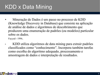 KDD x Data Mining
•

Mineração de Dados é um passo no processo de KDD
(Knowledge Discovery in Database) que consiste na aplicação
de análise de dados e algoritmos de descobrimento que
produzem uma enumeração de padrões (ou modelos) particular
sobre os dados.
Fayyad - 1996.

•

KDD utiliza algoritmos de data mining para extrair padrões
classificados como “conhecimento”. Incorpora também tarefas
como escolha do algoritmo adequado, processamento e
amostragem de dados e interpretação de resultados.

8

 