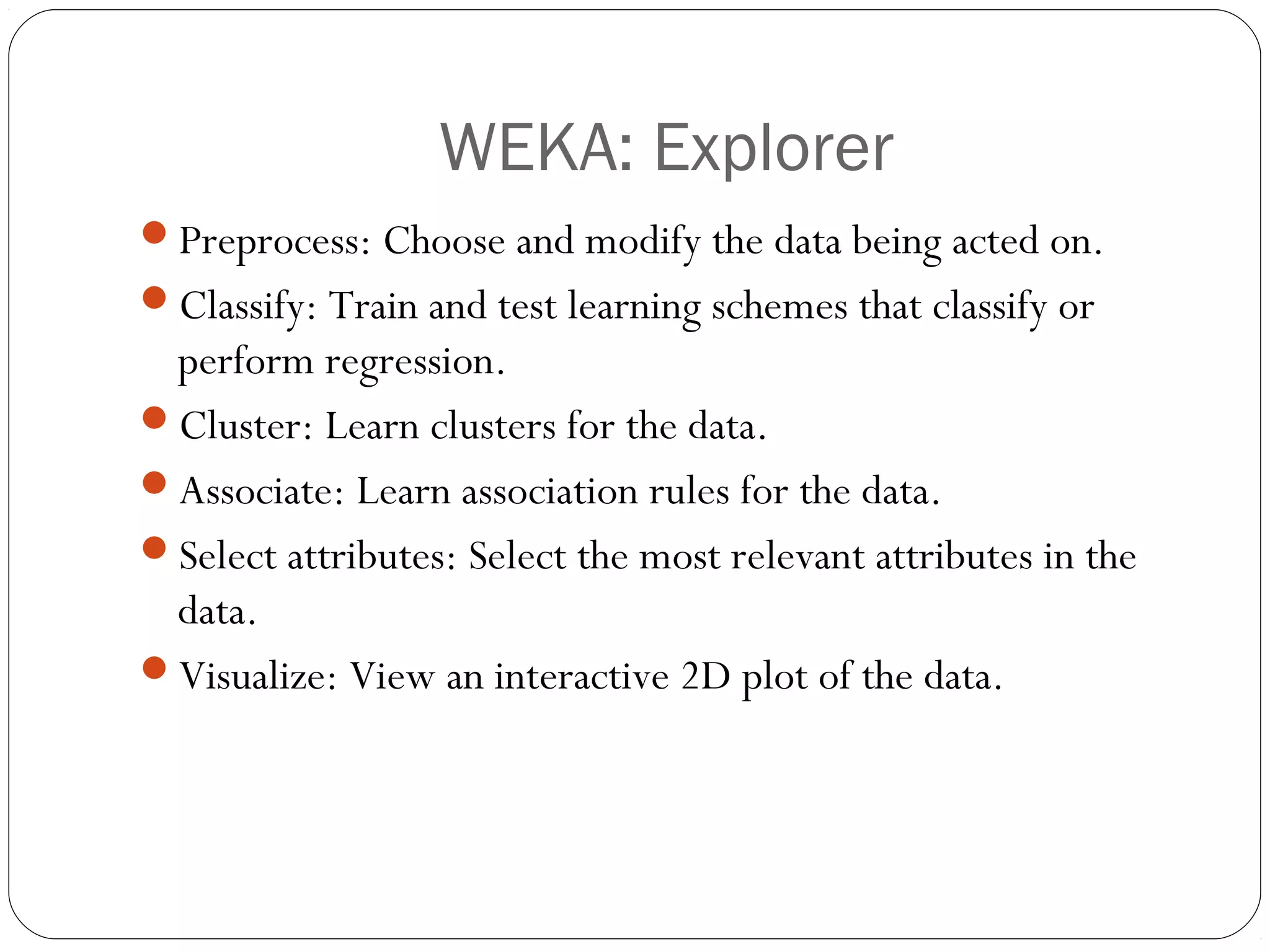 WEKA: Explorer
Preprocess: Choose and modify the data being acted on.
Classify: Train and test learning schemes that classify or
 perform regression.
Cluster: Learn clusters for the data.
Associate: Learn association rules for the data.
Select attributes: Select the most relevant attributes in the
 data.
Visualize: View an interactive 2D plot of the data.
 