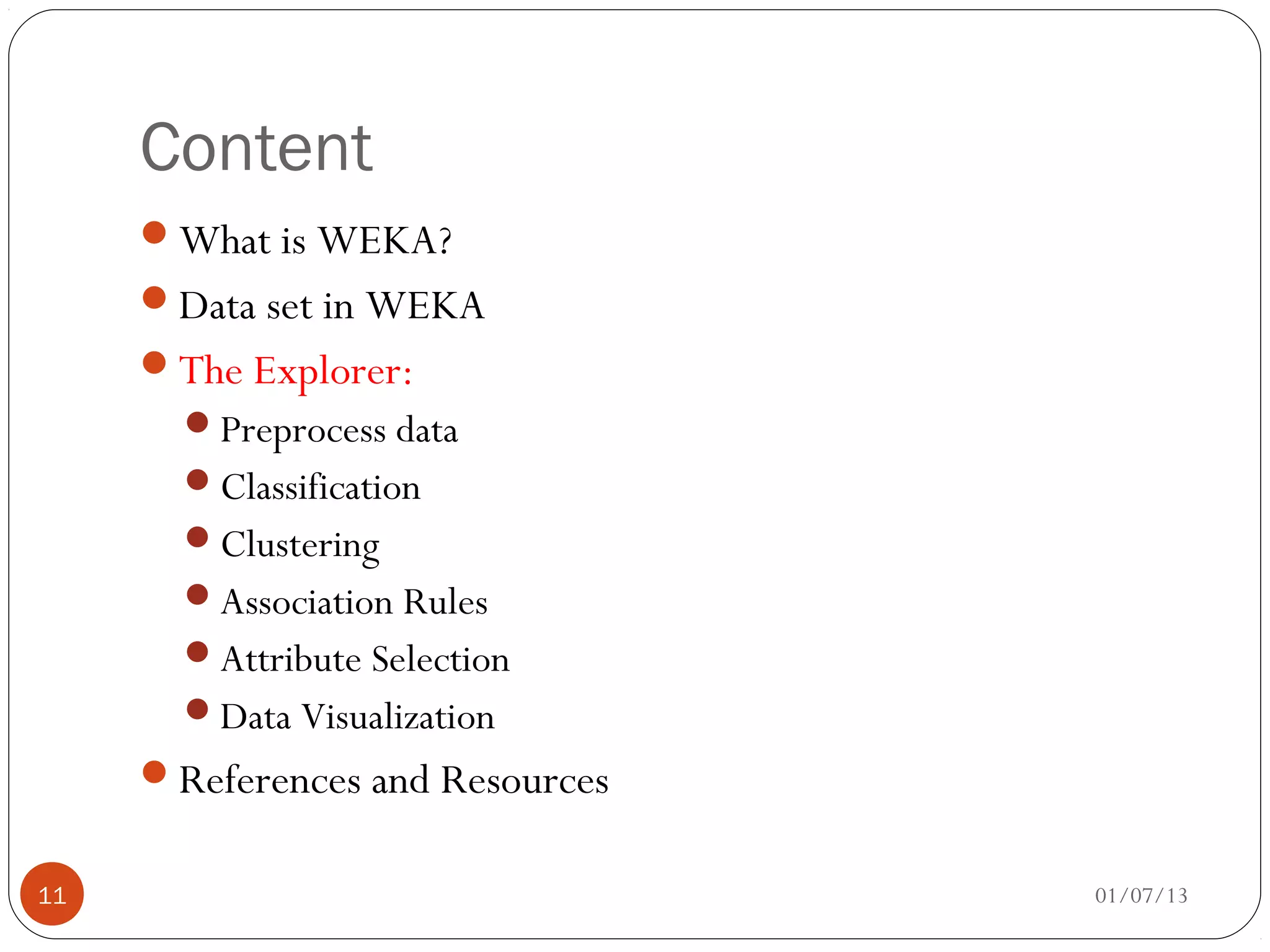 Content
     What is WEKA?
     Data set in WEKA
     The Explorer:
       Preprocess data
       Classification
       Clustering
       Association Rules
       Attribute Selection
       Data Visualization
     References and Resources


11                               01/07/13
 