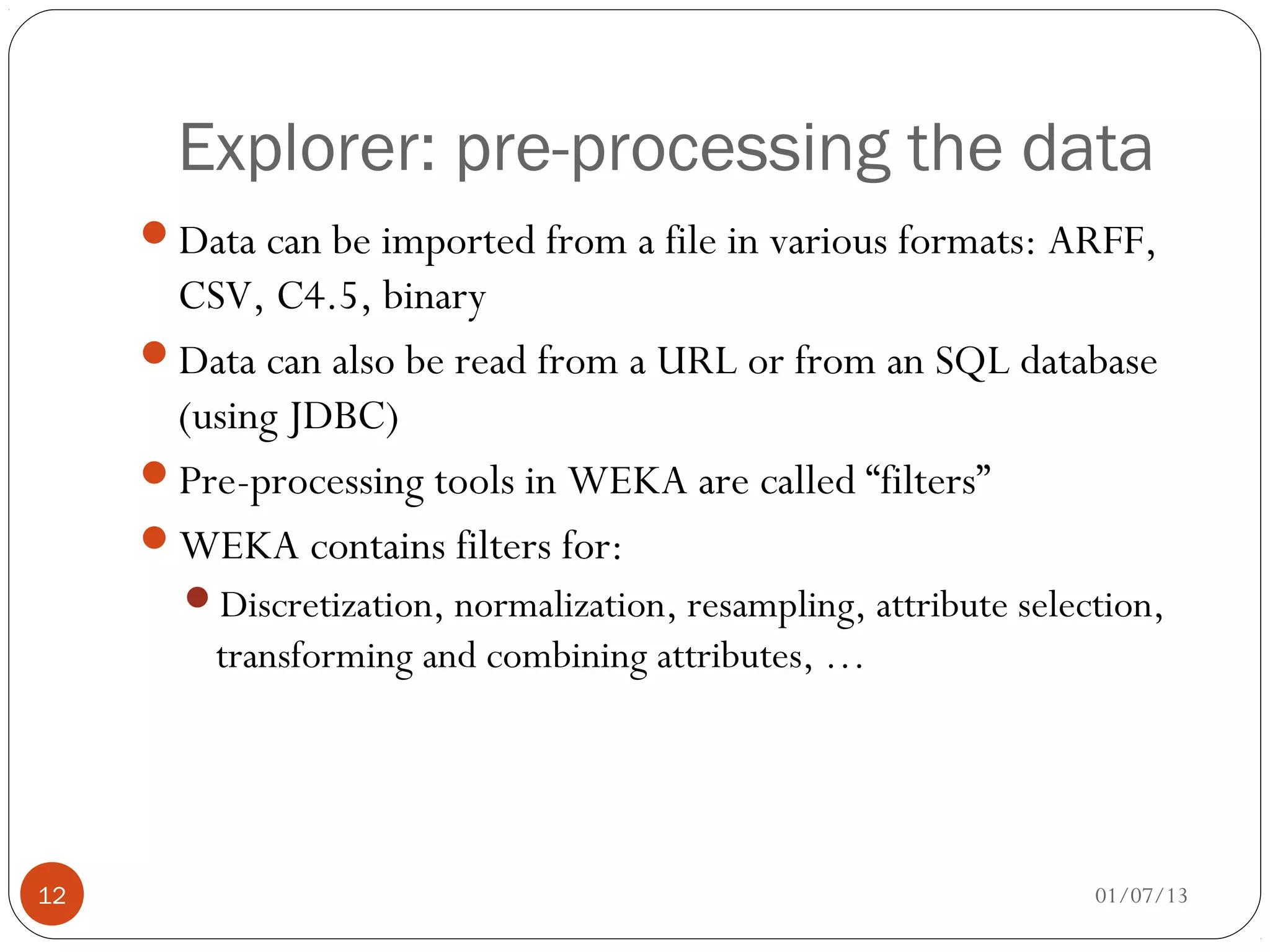Explorer: pre-processing the data
     Data can be imported from a file in various formats: ARFF,
      CSV, C4.5, binary
     Data can also be read from a URL or from an SQL database
      (using JDBC)
     Pre-processing tools in WEKA are called “filters”
     WEKA contains filters for:
       Discretization, normalization, resampling, attribute selection,
         transforming and combining attributes, …




12                                                                01/07/13
 
