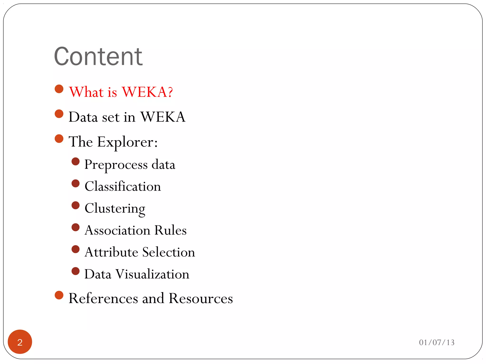 Content
    What is WEKA?
    Data set in WEKA
    The Explorer:
      Preprocess data
      Classification
      Clustering
      Association Rules
      Attribute Selection
      Data Visualization
    References and Resources


2                               01/07/13
 