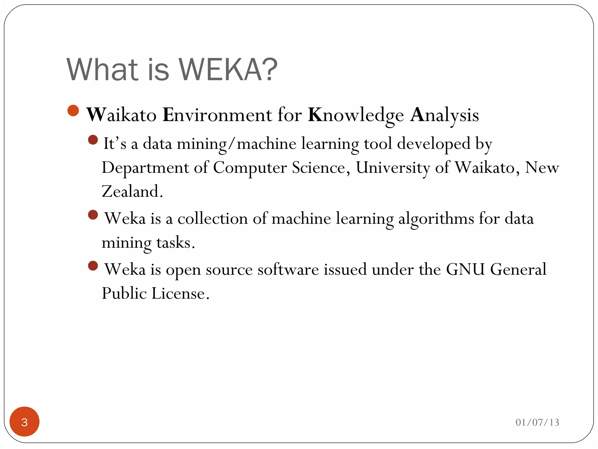 What is WEKA?
    Waikato Environment for Knowledge Analysis
      It’s a data mining/machine learning tool developed by
       Department of Computer Science, University of Waikato, New
       Zealand.
      Weka is a collection of machine learning algorithms for data
       mining tasks.
      Weka is open source software issued under the GNU General
       Public License.




3                                                              01/07/13
 