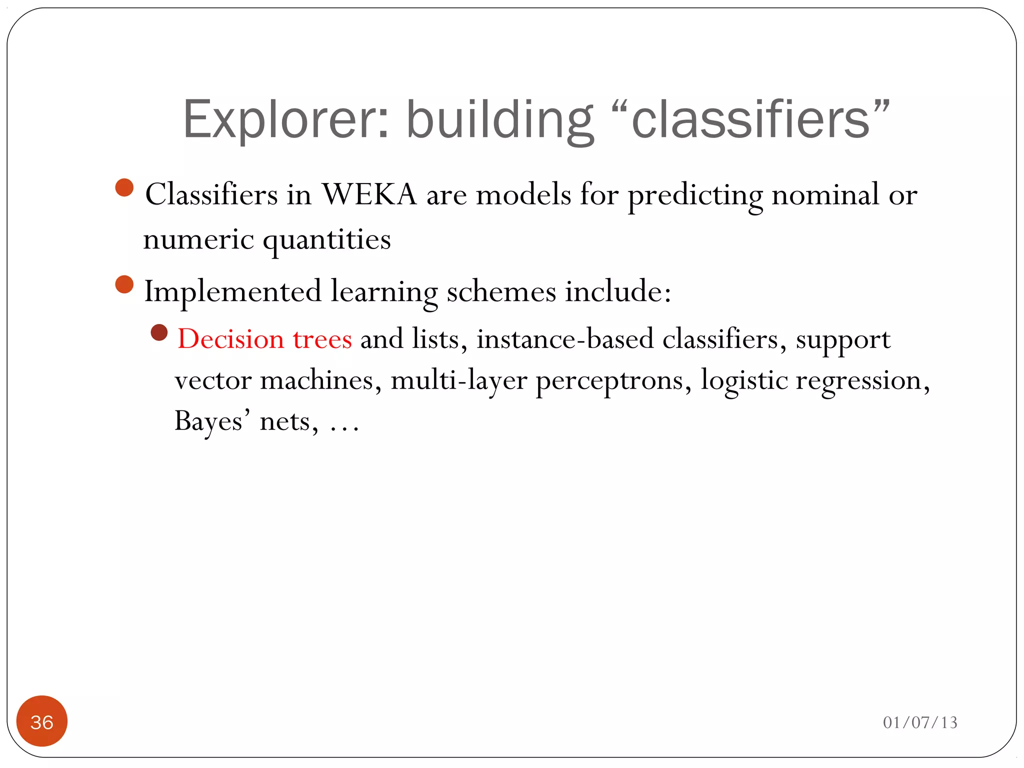 Explorer: building “classifiers”
     Classifiers in WEKA are models for predicting nominal or
      numeric quantities
     Implemented learning schemes include:
       Decision trees and lists, instance-based classifiers, support
         vector machines, multi-layer perceptrons, logistic regression,
         Bayes’ nets, …




36                                                                  01/07/13
 