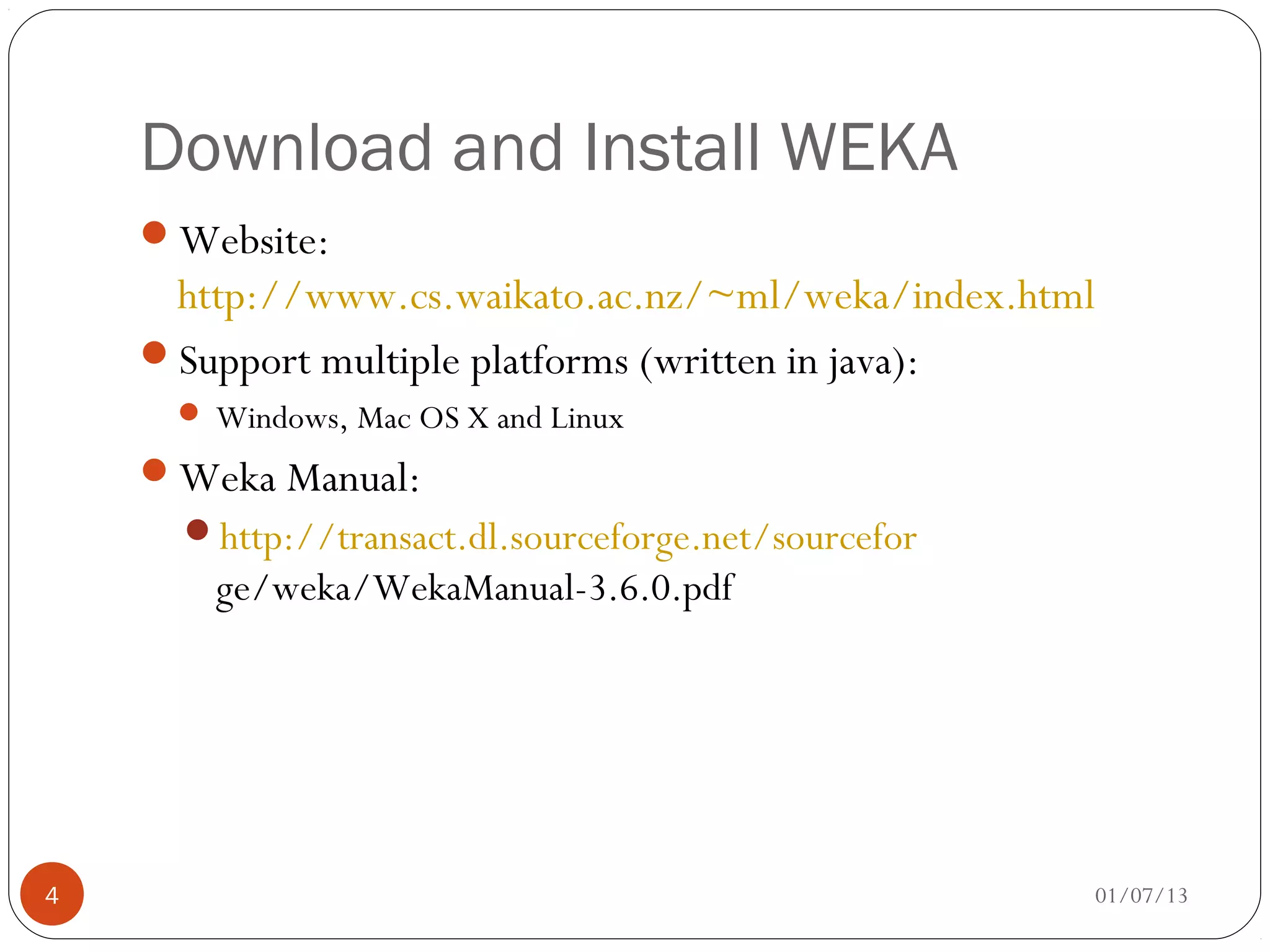 Download and Install WEKA
    Website:
     http://www.cs.waikato.ac.nz/~ml/weka/index.html
    Support multiple platforms (written in java):
      Windows, Mac OS X and Linux

    Weka Manual:
      http://transact.dl.sourceforge.net/sourcefor
       ge/weka/WekaManual-3.6.0.pdf




4                                                      01/07/13
 