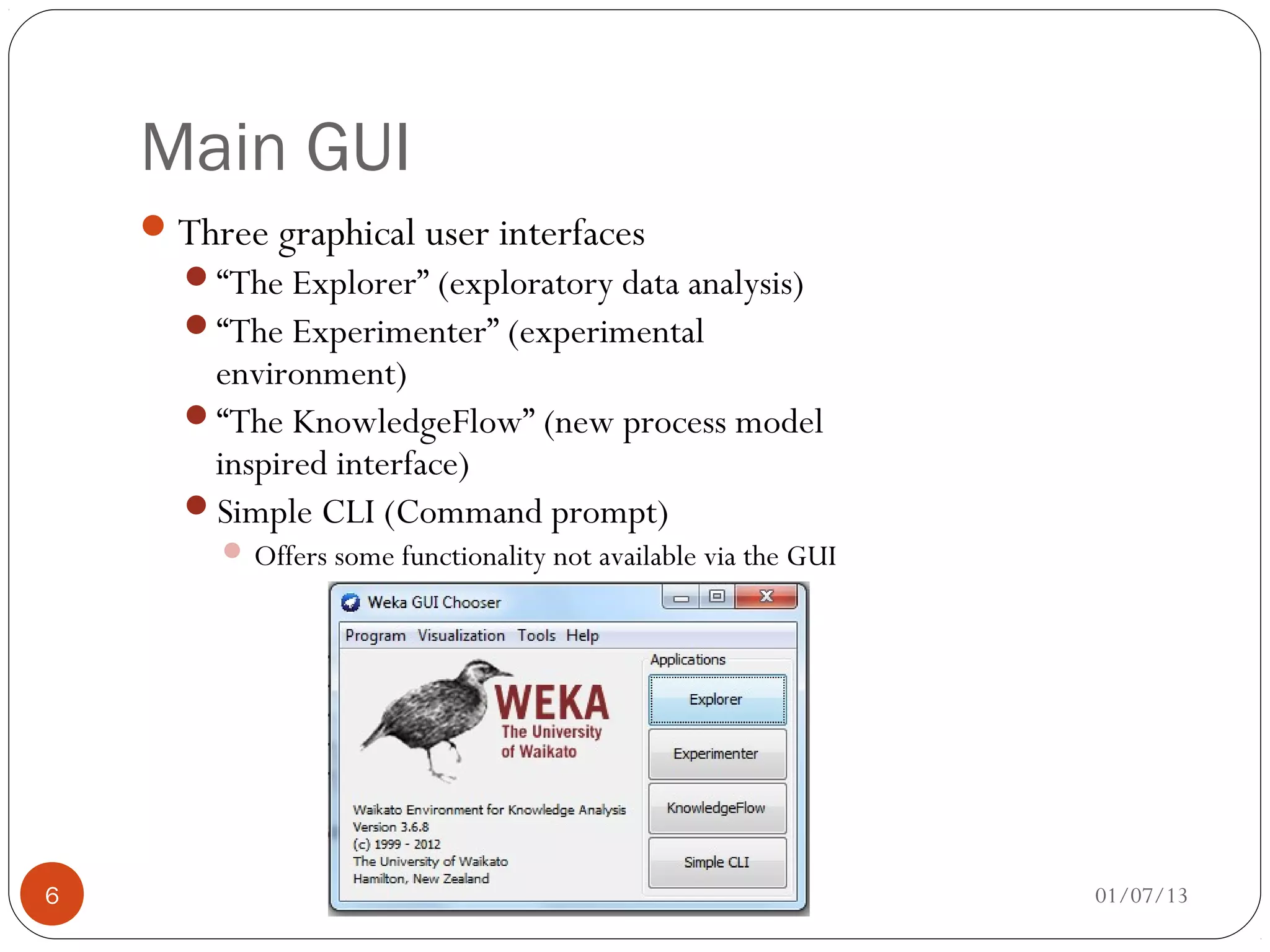 Main GUI
     Three graphical user interfaces
      “The Explorer” (exploratory data analysis)
      “The Experimenter” (experimental
       environment)
      “The KnowledgeFlow” (new process model
       inspired interface)
      Simple CLI (Command prompt)
          Offers some functionality not available via the GUI




6                                                                01/07/13
 