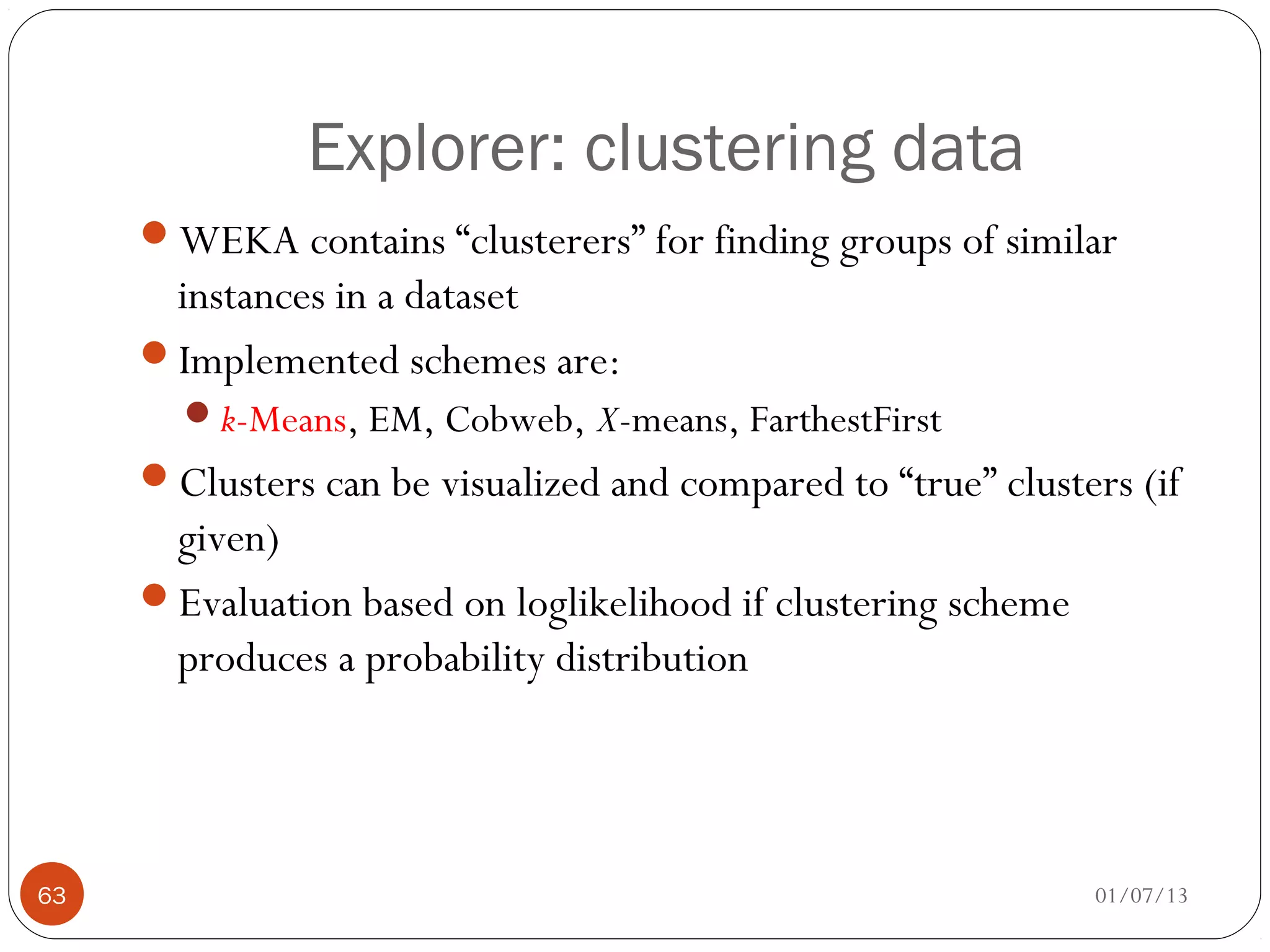 Explorer: clustering data
     WEKA contains “clusterers” for finding groups of similar
      instances in a dataset
     Implemented schemes are:
       k-Means, EM, Cobweb, X-means, FarthestFirst
     Clusters can be visualized and compared to “true” clusters (if
      given)
     Evaluation based on loglikelihood if clustering scheme
      produces a probability distribution




63                                                             01/07/13
 