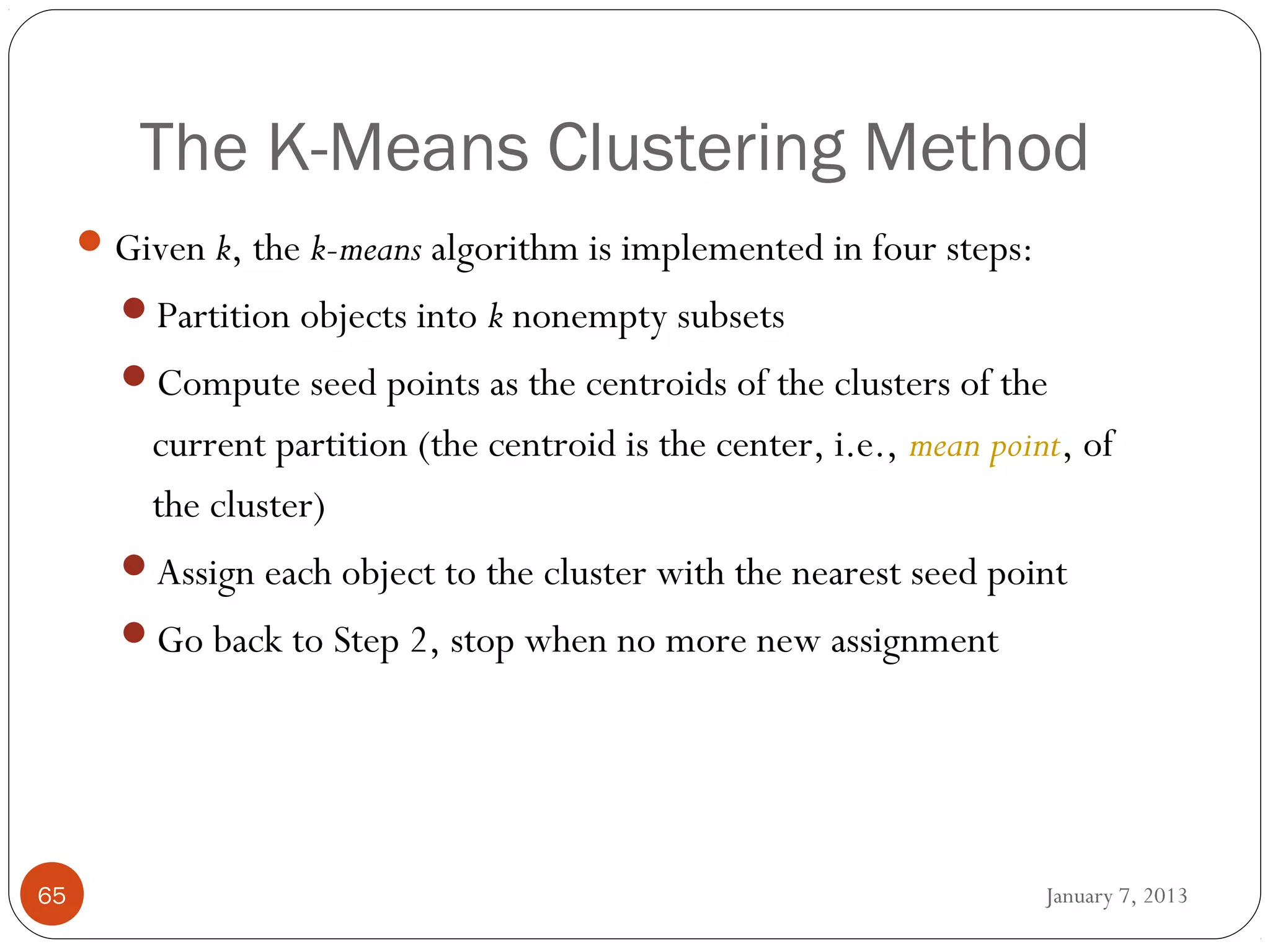 The K-Means Clustering Method
      Given k, the k-means algorithm is implemented in four steps:
       Partition objects into k nonempty subsets
       Compute seed points as the centroids of the clusters of the
         current partition (the centroid is the center, i.e., mean point, of
         the cluster)
       Assign each object to the cluster with the nearest seed point
       Go back to Step 2, stop when no more new assignment




65                                                                     January 7, 2013
 