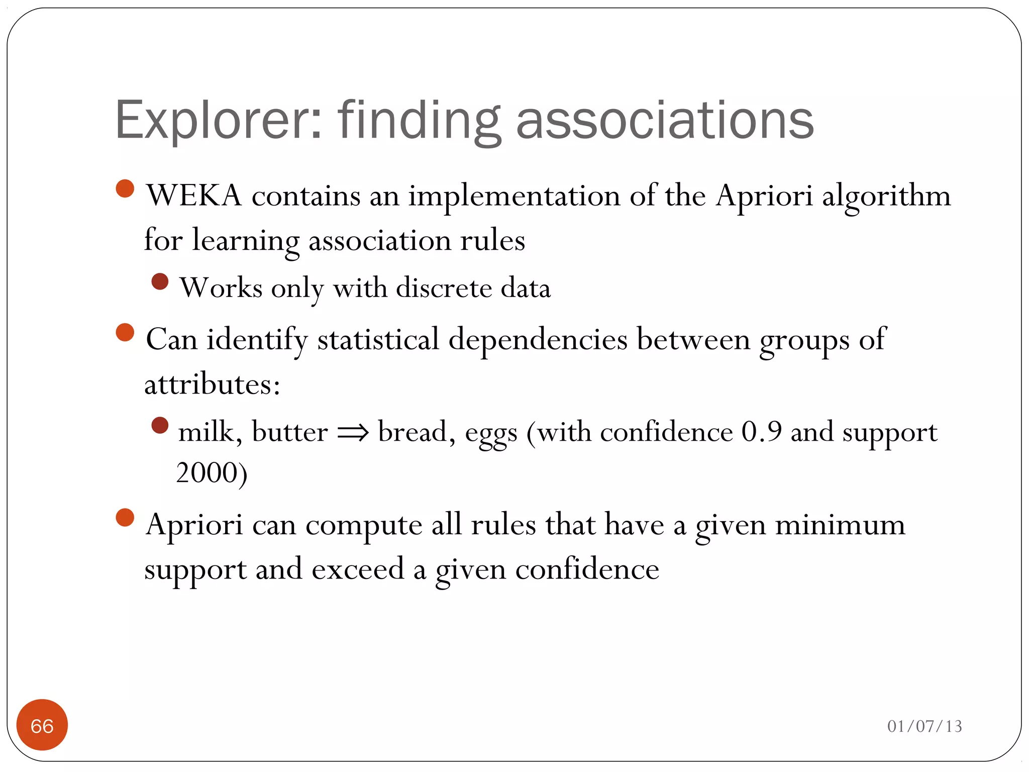 Explorer: finding associations
     WEKA contains an implementation of the Apriori algorithm
       for learning association rules
       Works only with discrete data
     Can identify statistical dependencies between groups of
       attributes:
       milk, butter ⇒ bread, eggs (with confidence 0.9 and support
         2000)
     Apriori can compute all rules that have a given minimum
       support and exceed a given confidence



66                                                              01/07/13
 