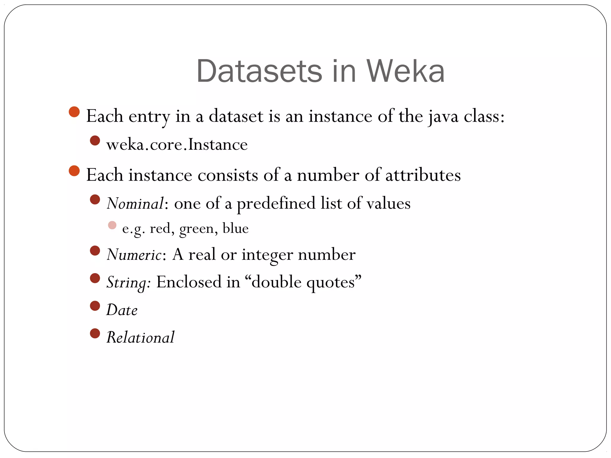 Datasets in Weka
Each entry in a dataset is an instance of the java class:
  weka.core.Instance
Each instance consists of a number of attributes
  Nominal: one of a predefined list of values
      e.g. red, green, blue
  Numeric: A real or integer number
  String: Enclosed in “double quotes”
  Date
  Relational
 