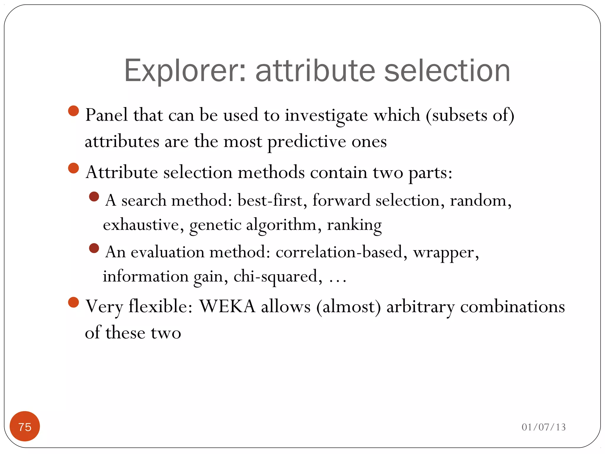 Explorer: attribute selection
     Panel that can be used to investigate which (subsets of)
      attributes are the most predictive ones
     Attribute selection methods contain two parts:
       A search method: best-first, forward selection, random,
        exhaustive, genetic algorithm, ranking
       An evaluation method: correlation-based, wrapper,
        information gain, chi-squared, …
     Very flexible: WEKA allows (almost) arbitrary combinations
       of these two



75                                                                01/07/13
 