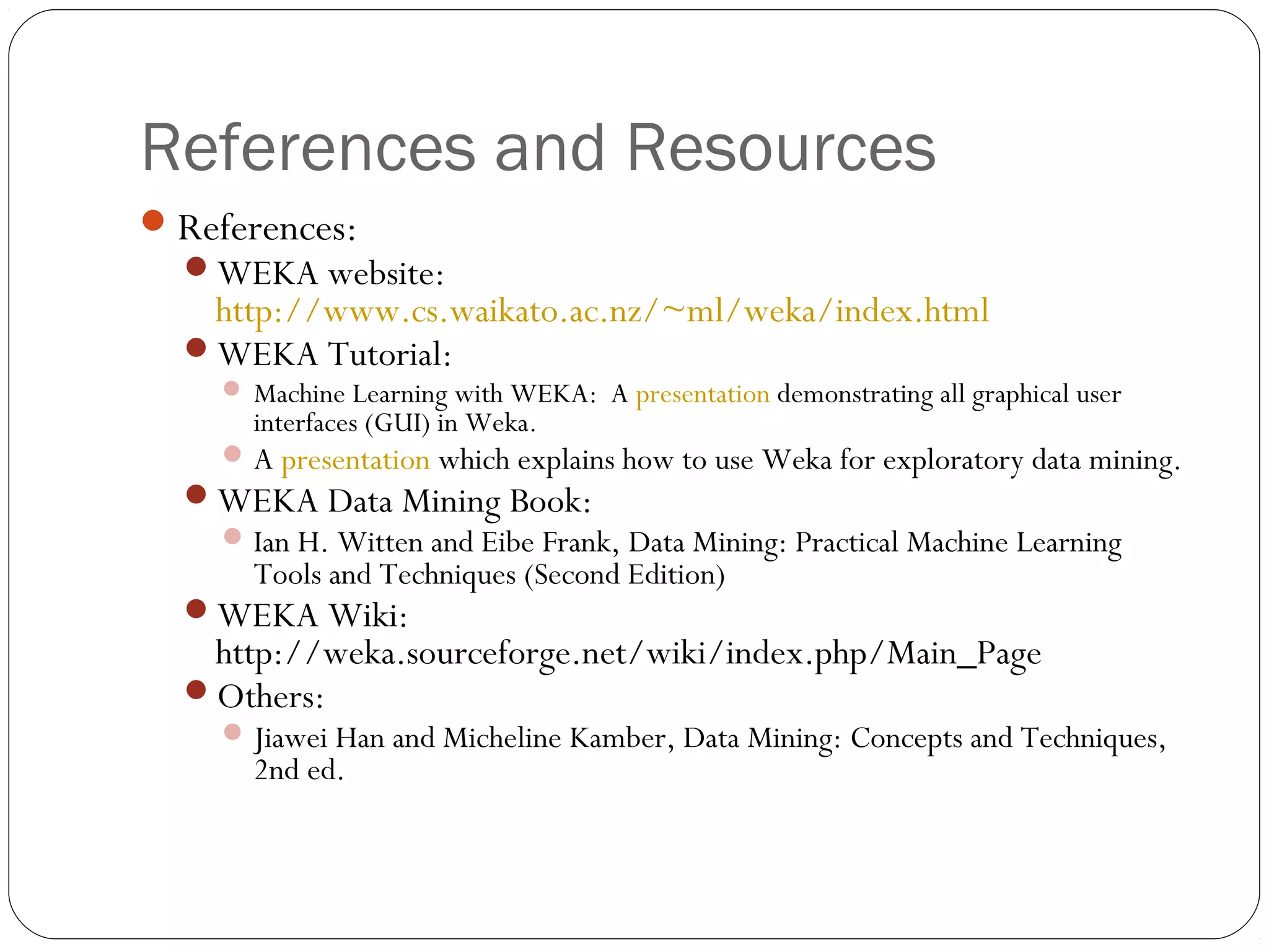 References and Resources
 References:
  WEKA website:
   http://www.cs.waikato.ac.nz/~ml/weka/index.html
  WEKA Tutorial:
     Machine Learning with WEKA: A presentation demonstrating all graphical user
       interfaces (GUI) in Weka.
     A presentation which explains how to use Weka for exploratory data mining.
  WEKA Data Mining Book:
    Ian H. Witten and Eibe Frank, Data Mining: Practical Machine Learning
     Tools and Techniques (Second Edition)
  WEKA Wiki:
   http://weka.sourceforge.net/wiki/index.php/Main_Page
  Others:
     Jiawei Han and Micheline Kamber, Data Mining: Concepts and Techniques,
       2nd ed.
 