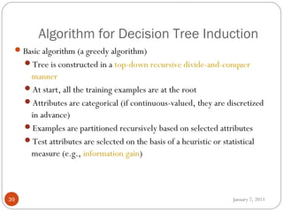 Algorithm for Decision Tree Induction
  Basic algorithm (a greedy algorithm)
     Tree is constructed in a top-down recursive divide-and-conquer
      manner
     At start, all the training examples are at the root
     Attributes are categorical (if continuous-valued, they are discretized
      in advance)
     Examples are partitioned recursively based on selected attributes
     Test attributes are selected on the basis of a heuristic or statistical
      measure (e.g., information gain)



39                                                                 January 7, 2013
 