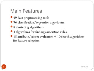 Main Features
    49 data preprocessing tools
    76 classification/regression algorithms
    8 clustering algorithms
    3 algorithms for finding association rules
    15 attribute/subset evaluators + 10 search algorithms
      for feature selection




5                                                      01/07/13
 