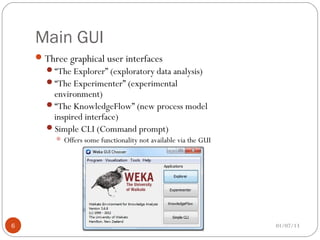 Main GUI
     Three graphical user interfaces
      “The Explorer” (exploratory data analysis)
      “The Experimenter” (experimental
       environment)
      “The KnowledgeFlow” (new process model
       inspired interface)
      Simple CLI (Command prompt)
          Offers some functionality not available via the GUI




6                                                                01/07/13
 