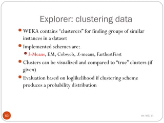 Explorer: clustering data
     WEKA contains “clusterers” for finding groups of similar
      instances in a dataset
     Implemented schemes are:
       k-Means, EM, Cobweb, X-means, FarthestFirst
     Clusters can be visualized and compared to “true” clusters (if
      given)
     Evaluation based on loglikelihood if clustering scheme
      produces a probability distribution




63                                                             01/07/13
 