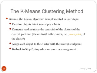 The K-Means Clustering Method
      Given k, the k-means algorithm is implemented in four steps:
       Partition objects into k nonempty subsets
       Compute seed points as the centroids of the clusters of the
         current partition (the centroid is the center, i.e., mean point, of
         the cluster)
       Assign each object to the cluster with the nearest seed point
       Go back to Step 2, stop when no more new assignment




65                                                                     January 7, 2013
 