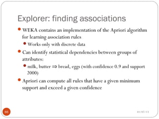 Explorer: finding associations
     WEKA contains an implementation of the Apriori algorithm
       for learning association rules
       Works only with discrete data
     Can identify statistical dependencies between groups of
       attributes:
       milk, butter ⇒ bread, eggs (with confidence 0.9 and support
         2000)
     Apriori can compute all rules that have a given minimum
       support and exceed a given confidence



66                                                              01/07/13
 