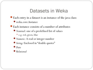 Datasets in Weka
Each entry in a dataset is an instance of the java class:
  weka.core.Instance
Each instance consists of a number of attributes
  Nominal: one of a predefined list of values
      e.g. red, green, blue
  Numeric: A real or integer number
  String: Enclosed in “double quotes”
  Date
  Relational
 