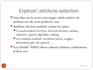 Explorer: attribute selection
     Panel that can be used to investigate which (subsets of)
      attributes are the most predictive ones
     Attribute selection methods contain two parts:
       A search method: best-first, forward selection, random,
        exhaustive, genetic algorithm, ranking
       An evaluation method: correlation-based, wrapper,
        information gain, chi-squared, …
     Very flexible: WEKA allows (almost) arbitrary combinations
       of these two



75                                                                01/07/13
 