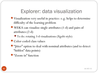 Explorer: data visualization
     Visualization very useful in practice: e.g. helps to determine
      difficulty of the learning problem
     WEKA can visualize single attributes (1-d) and pairs of
      attributes (2-d)
       To do: rotating 3-d visualizations (Xgobi-style)
     Color-coded class values
     “Jitter” option to deal with nominal attributes (and to detect
      “hidden” data points)
     “Zoom-in” function



85                                                              01/07/13
 