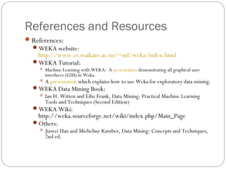 References and Resources
 References:
  WEKA website:
   http://www.cs.waikato.ac.nz/~ml/weka/index.html
  WEKA Tutorial:
     Machine Learning with WEKA: A presentation demonstrating all graphical user
       interfaces (GUI) in Weka.
     A presentation which explains how to use Weka for exploratory data mining.
  WEKA Data Mining Book:
    Ian H. Witten and Eibe Frank, Data Mining: Practical Machine Learning
     Tools and Techniques (Second Edition)
  WEKA Wiki:
   http://weka.sourceforge.net/wiki/index.php/Main_Page
  Others:
     Jiawei Han and Micheline Kamber, Data Mining: Concepts and Techniques,
       2nd ed.
 