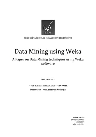 VINOD GUPTA SCHOOL OF MANAGEMENT, IIT KHARAGPUR




 Data Mining using Weka
A Paper on Data Mining techniques using Weka
                  software



                        MBA 2010-2012


           IT FOR BUSINESS INTELLIGENCE – TERM PAPER

             INSTRUCTOR – PROF. PRITHWIS MUKERJEE




                                                         SUBMITTED BY
                                                       SATHISHWARAN.R
                                                            10BM60079
                                                         MBA 2010-2012
 